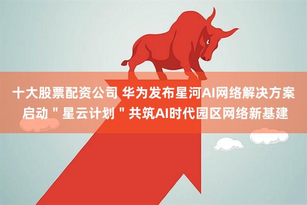 十大股票配资公司 华为发布星河AI网络解决方案 启动＂星云计划＂共筑AI时代园区网络新基建