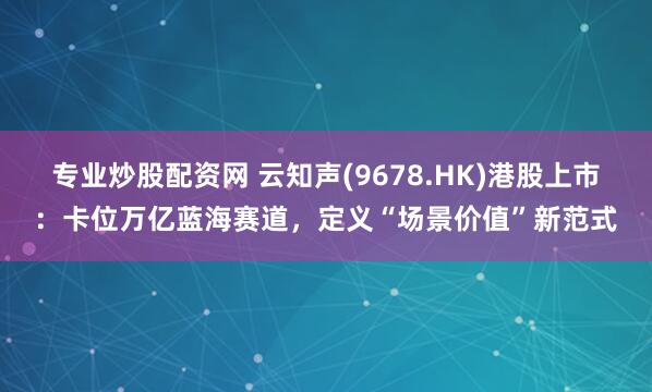 专业炒股配资网 云知声(9678.HK)港股上市：卡位万亿蓝海赛道，定义“场景价值”新范式