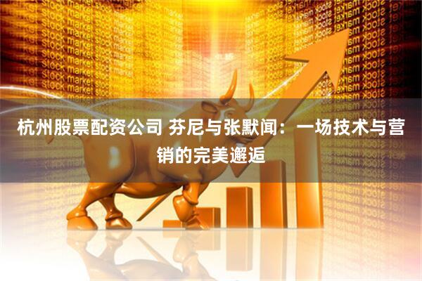 杭州股票配资公司 芬尼与张默闻：一场技术与营销的完美邂逅