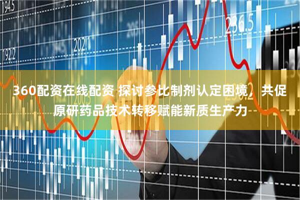 360配资在线配资 探讨参比制剂认定困境，共促原研药品技术转移赋能新质生产力