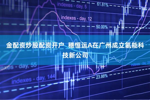 金配资炒股配资开户  穗恒运A在广州成立氢能科技新公司