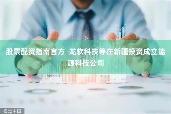 股票配资指南官方  龙软科技等在新疆投资成立能源科技公司