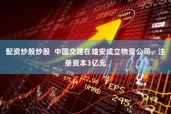 配资炒股炒股  中国交建在雄安成立物资公司，注册资本3亿元
