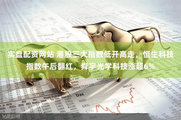 实盘配资网站 港股三大指数低开高走，恒生科技指数午后翻红，舜宇光学科技涨超6%