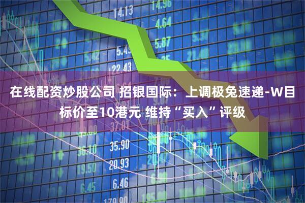 在线配资炒股公司 招银国际：上调极兔速递-W目标价至10港元 维持“买入”评级