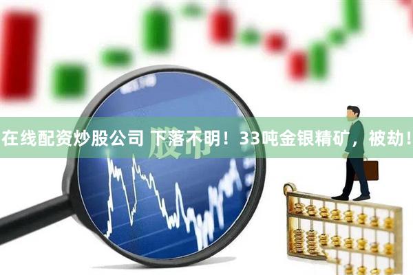 在线配资炒股公司 下落不明！33吨金银精矿，被劫！