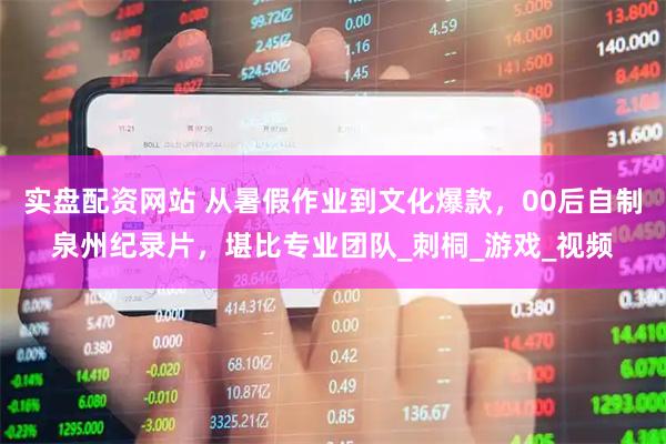实盘配资网站 从暑假作业到文化爆款，00后自制泉州纪录片，堪比专业团队_刺桐_游戏_视频