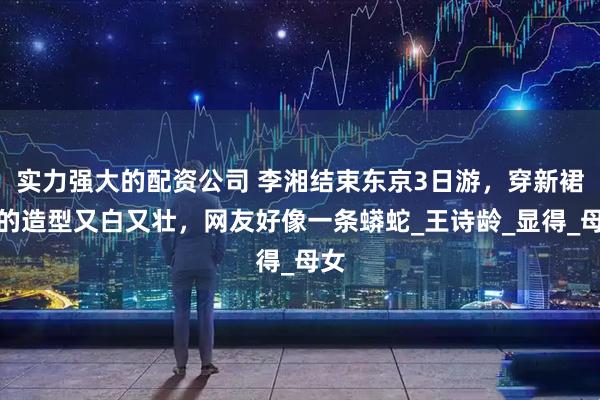 实力强大的配资公司 李湘结束东京3日游，穿新裙子的造型又白又壮，网友好像一条蟒蛇_王诗龄_显得_母女