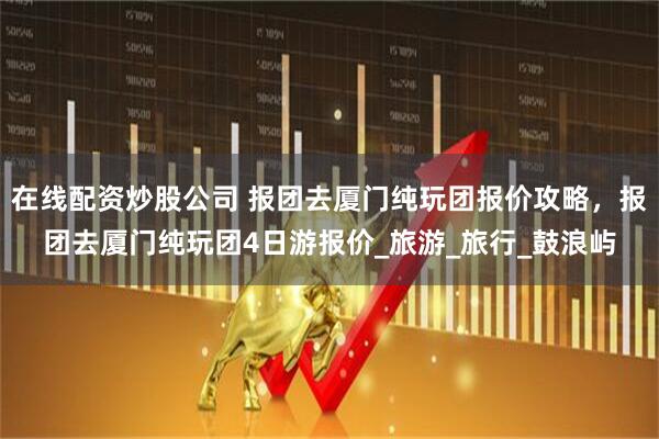 在线配资炒股公司 报团去厦门纯玩团报价攻略，报团去厦门纯玩团4日游报价_旅游_旅行_鼓浪屿