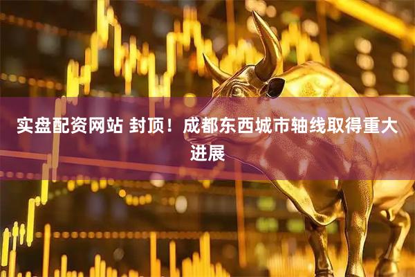 实盘配资网站 封顶！成都东西城市轴线取得重大进展