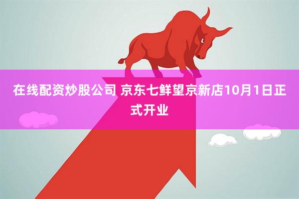 在线配资炒股公司 京东七鲜望京新店10月1日正式开业