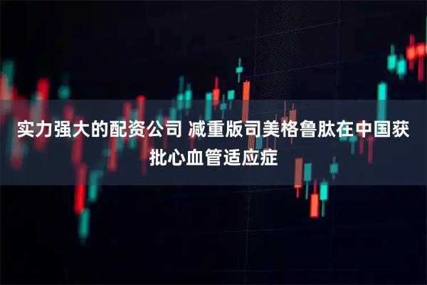 实力强大的配资公司 减重版司美格鲁肽在中国获批心血管适应症