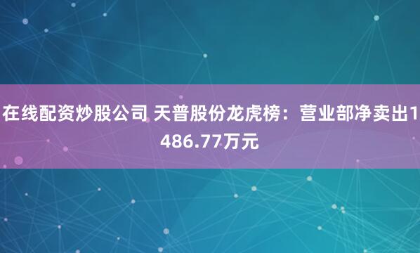 在线配资炒股公司 天普股份龙虎榜：营业部净卖出1486.77万元