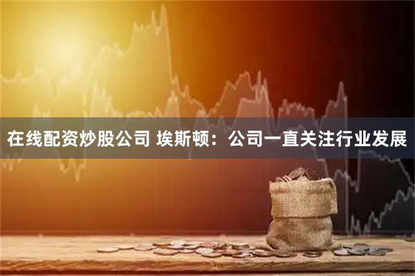 在线配资炒股公司 埃斯顿：公司一直关注行业发展