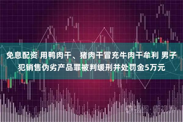 免息配资 用鸭肉干、猪肉干冒充牛肉干牟利 男子犯销售伪劣产品罪被判缓刑并处罚金5万元