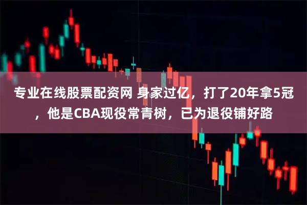 专业在线股票配资网 身家过亿，打了20年拿5冠，他是CBA现役常青树，已为退役铺好路