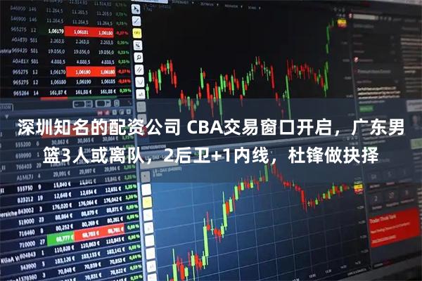 深圳知名的配资公司 CBA交易窗口开启，广东男篮3人或离队，2后卫+1内线，杜锋做抉择