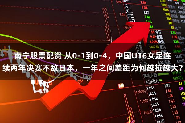 南宁股票配资 从0-1到0-4，中国U16女足连续两年决赛不敌日本，一年之间差距为何越拉越大？
