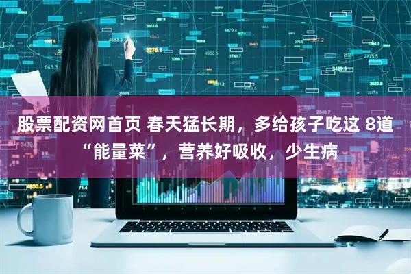 股票配资网首页 春天猛长期，多给孩子吃这 8道 “能量菜”，营养好吸收，少生病