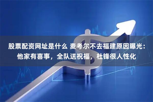 股票配资网址是什么 麦考尔不去福建原因曝光：他家有喜事，全队送祝福，杜锋很人性化