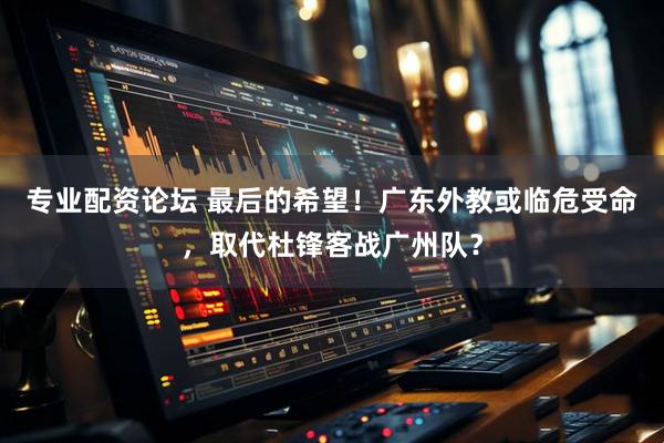专业配资论坛 最后的希望！广东外教或临危受命，取代杜锋客战广州队？