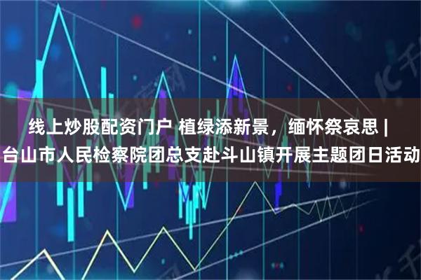 线上炒股配资门户 植绿添新景，缅怀祭哀思 | 台山市人民检察院团总支赴斗山镇开展主题团日活动