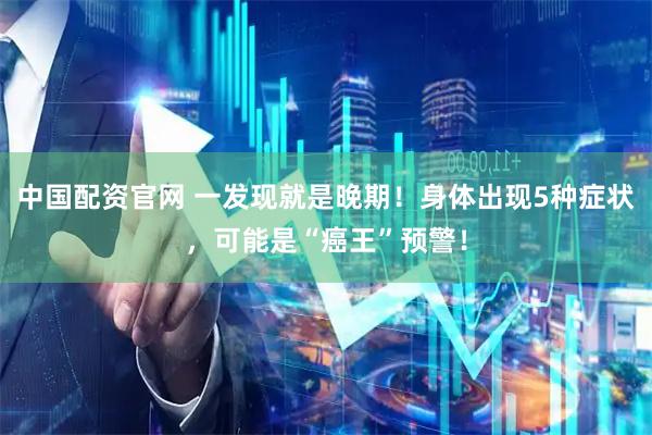 中国配资官网 一发现就是晚期！身体出现5种症状，可能是“癌王”预警！