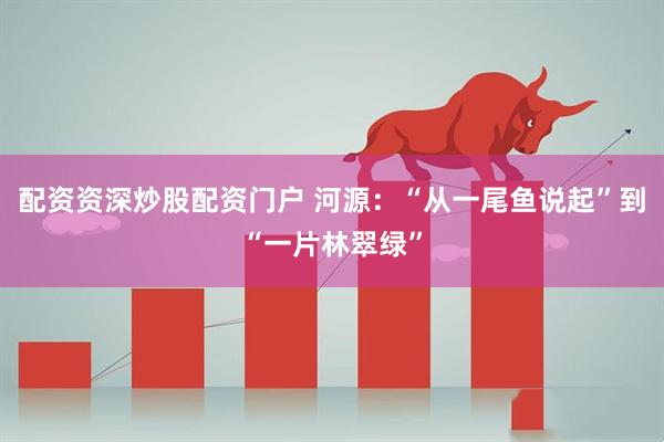 配资资深炒股配资门户 河源：“从一尾鱼说起”到“一片林翠绿”