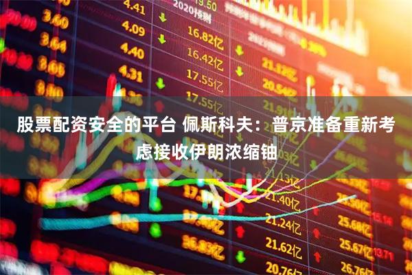 股票配资安全的平台 佩斯科夫：普京准备重新考虑接收伊朗浓缩铀