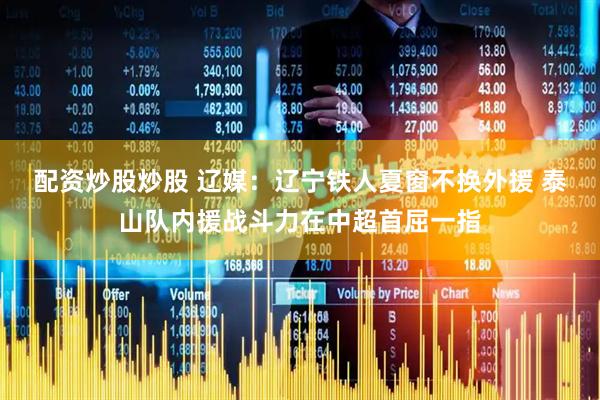 配资炒股炒股 辽媒：辽宁铁人夏窗不换外援 泰山队内援战斗力在中超首屈一指