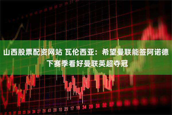 山西股票配资网站 瓦伦西亚：希望曼联能签阿诺德 下赛季看好曼联英超夺冠