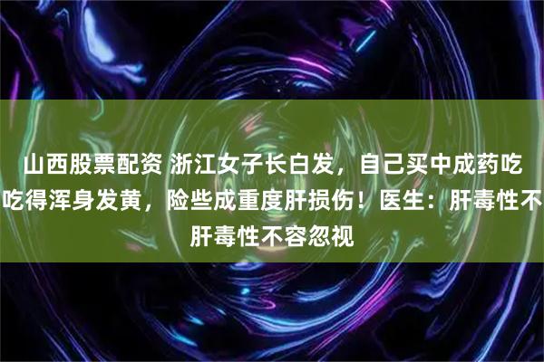山西股票配资 浙江女子长白发，自己买中成药吃，结果吃得浑身发黄，险些成重度肝损伤！医生：肝毒性不容忽视